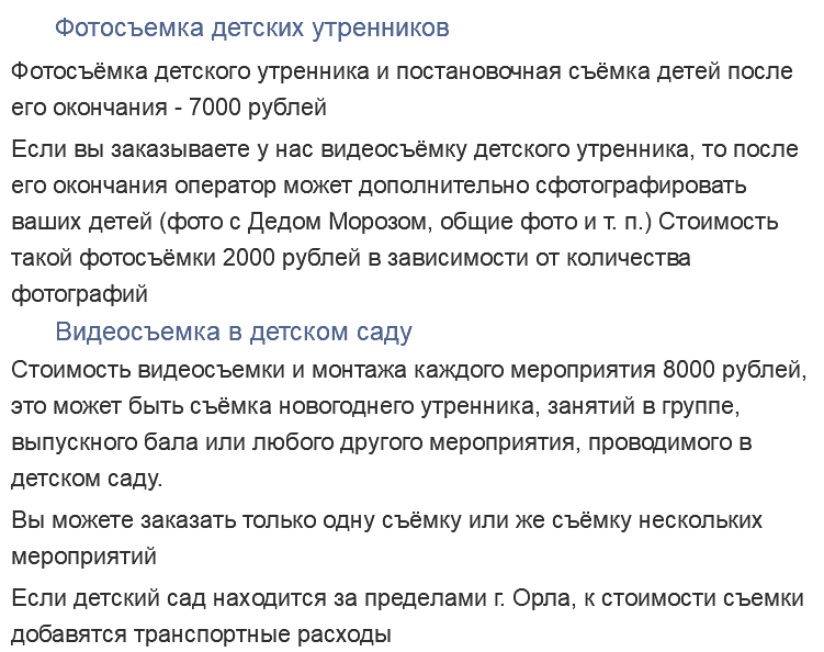 Фотосъемка детских утренников Фотосъёмка детского утренника и постановочная съёмка детей после его окончания - 7000 рублей Если вы заказываете у нас видеосъёмку детского утренника, то после его окончания оператор может дополнительно сфотографировать ваших детей (фото с Дедом Морозом, общие фото и т. п.) Стоимость такой фотосъёмки 2000 рублей в зависимости от количества фотографий Видеосъемка в детском саду Стоимость видеосъемки и монтажа каждого мероприятия 8000 рублей, это может быть съёмка новогоднего утренника, занятий в группе, выпускного бала или любого другого мероприятия, проводимого в детском саду. Вы можете заказать только одну съёмку или же съёмку нескольких мероприятий Если детский сад находится за пределами г. Орла, к стоимости съемки добавятся транспортные расходы 