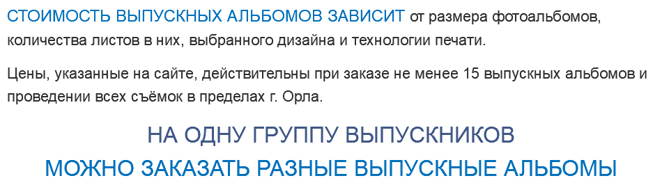СТОИМОСТЬ ВЫПУСКНЫХ АЛЬБОМОВ ЗАВИСИТ от размера фотоальбомов, количества листов в них, выбранного дизайна и технологии печати. Цены, указанные на сайте, действительны при заказе не менее 15 выпускных альбомов и проведении всех съёмок в пределах г. Орла. НА ОДНУ ГРУППУ ВЫПУСКНИКОВ МОЖНО ЗАКАЗАТЬ РАЗНЫЕ ВЫПУСКНЫЕ АЛЬБОМЫ 