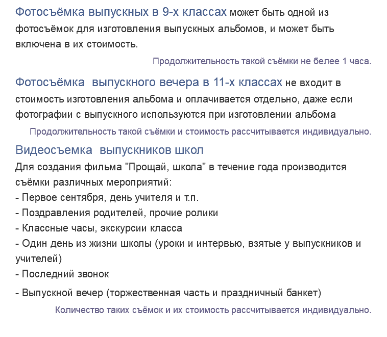 Фотосъёмка выпускных в 9-х классах может быть одной из фотосъёмок для изготовления выпускных альбомов, и может быть включена в их стоимость. Продолжительность такой съёмки не белее 1 часа. Фотосъёмка выпускного вечера в 11-х классах не входит в стоимость изготовления альбома и оплачивается отдельно, даже если фотографии с выпускного используются при изготовлении альбома Продолжительность такой съёмки и стоимость рассчитывается индивидуально. Видеосъемка выпускников школ Для создания фильма "Прощай, школа" в течение года производится съёмки различных мероприятий: - Первое сентября, день учителя и т.п. - Поздравления родителей, прочие ролики - Классные часы, экскурсии класса - Один день из жизни школы (уроки и интервью, взятые у выпускников и учителей) - Последний звонок - Выпускной вечер (торжественная часть и праздничный банкет) Количество таких съёмок и их стоимость рассчитывается индивидуально. 